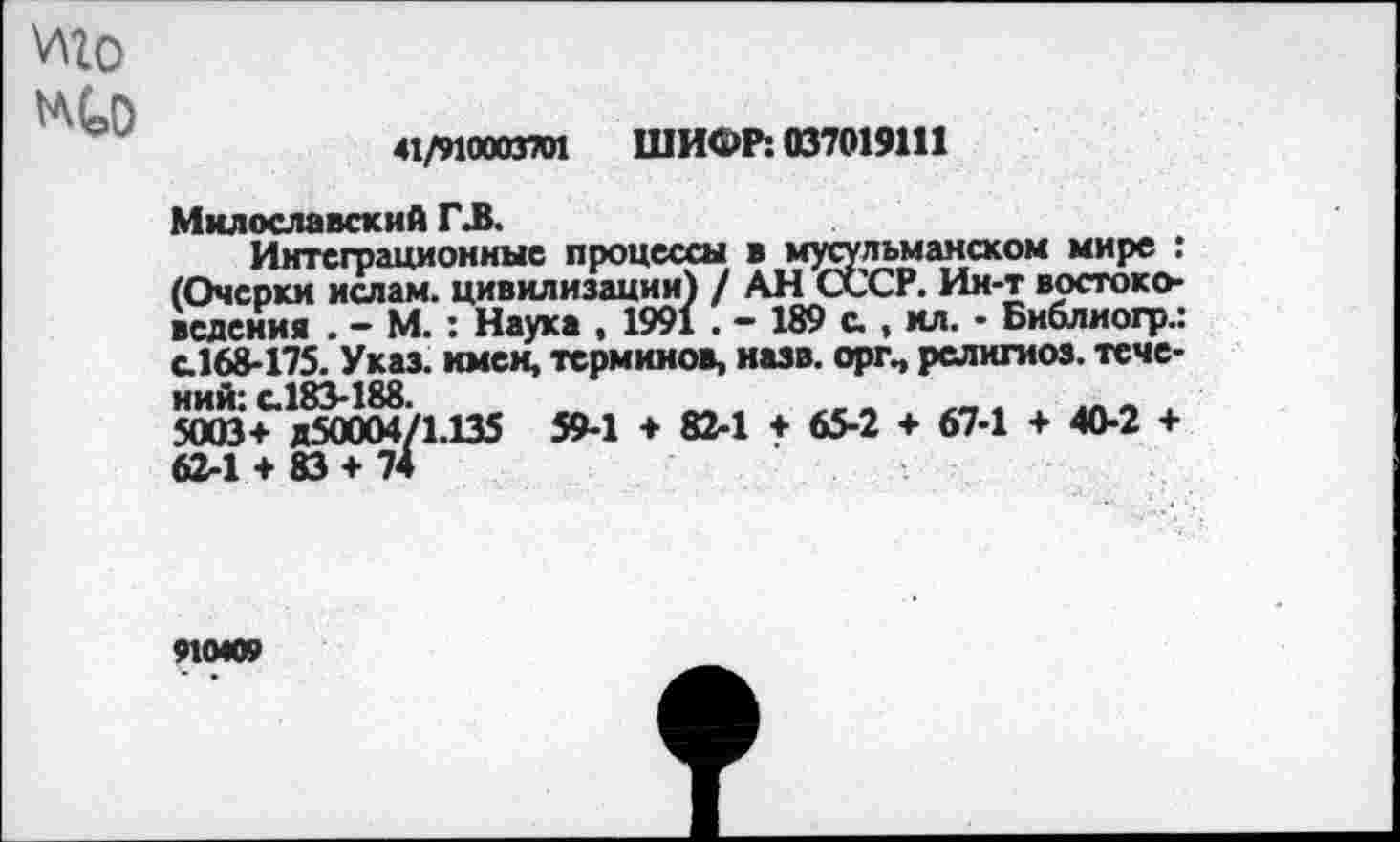 ﻿иго
wto
41/910003701 ШИФР: 037019111
Милославский ГЗ.
Интеграционные процессы в мусульманском мире : (Очерки ислам, цивилизации) / АН СССР. Ин-т востоковедения . - М. : Наука , 1991 . - 189 с., ил. • Библиогр.: с.168-175. Указ, имен, терминов, назв. оргп рслнгиоз. теме-ний’ с.183-188
5003+ Д50004/1.135 59-1 ♦ 82-1 + 65-2 + 67-1 + 40-2 + 62-1 + 83 + 74
910409